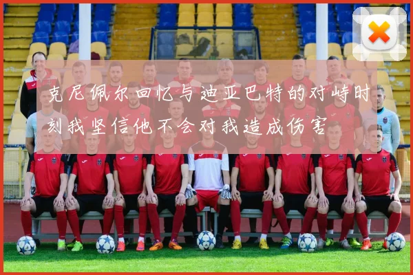 克尼佩尔回忆与迪亚巴特的对峙时刻我坚信他不会对我造成伤害