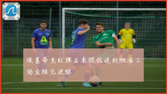 埃基蒂克红牌后表现低迷利物浦三场全败无进球