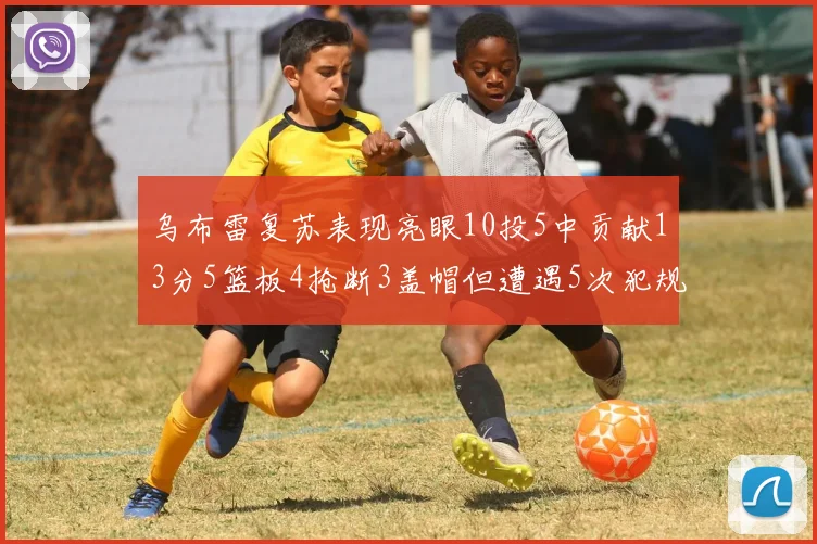 乌布雷复苏表现亮眼10投5中贡献13分5篮板4抢断3盖帽但遭遇5次犯规