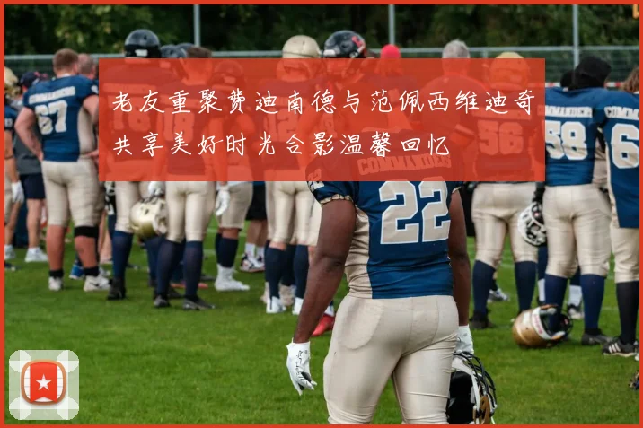 老友重聚费迪南德与范佩西维迪奇共享美好时光合影温馨回忆
