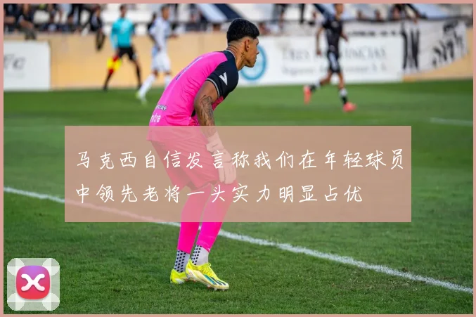 马克西自信发言称我们在年轻球员中领先老将一头实力明显占优