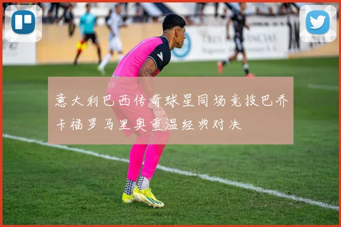 意大利巴西传奇球星同场竞技巴乔卡福罗马里奥重温经典对决