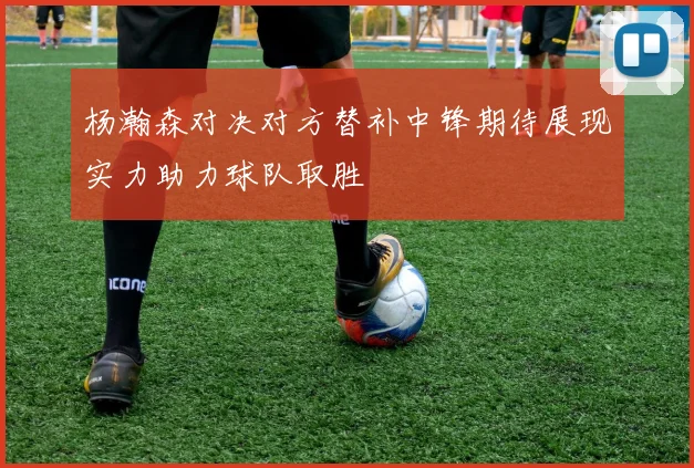 杨瀚森对决对方替补中锋期待展现实力助力球队取胜