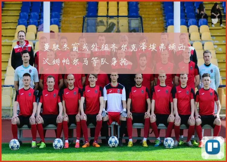 曼联冬窗或外租齐尔克泽埃弗顿西汉姆帕尔马等队争抢