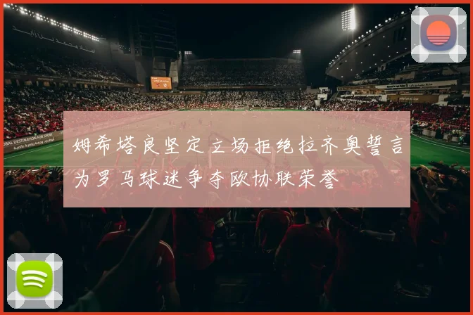 姆希塔良坚定立场拒绝拉齐奥誓言为罗马球迷争夺欧协联荣誉