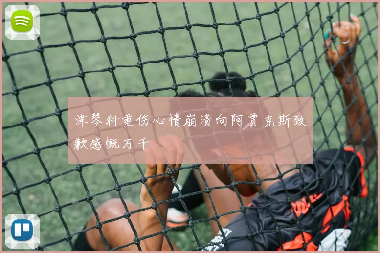 津琴科重伤心情崩溃向阿贾克斯致歉感慨万千