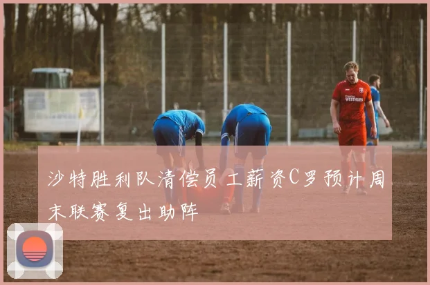 沙特胜利队清偿员工薪资C罗预计周末联赛复出助阵