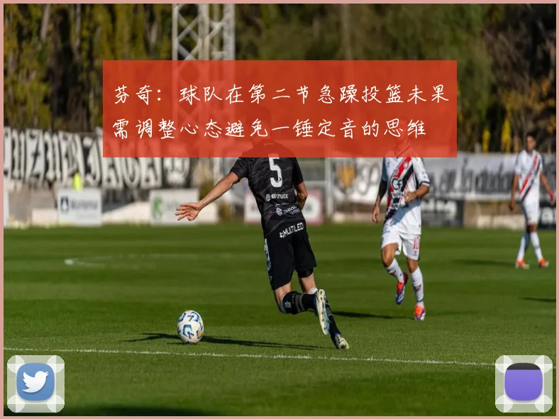 芬奇：球队在第二节急躁投篮未果需调整心态避免一锤定音的思维
