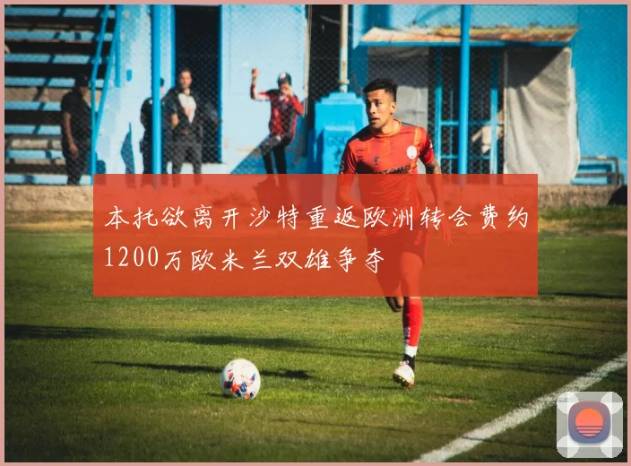 本托欲离开沙特重返欧洲转会费约1200万欧米兰双雄争夺
