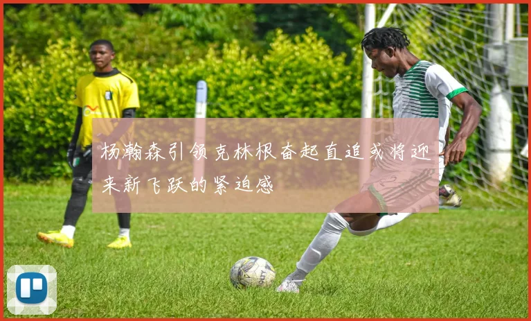 杨瀚森引领克林根奋起直追或将迎来新飞跃的紧迫感