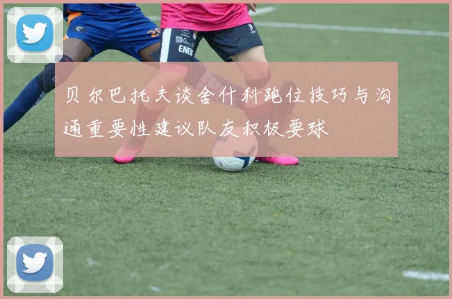 贝尔巴托夫谈舍什科跑位技巧与沟通重要性建议队友积极要球