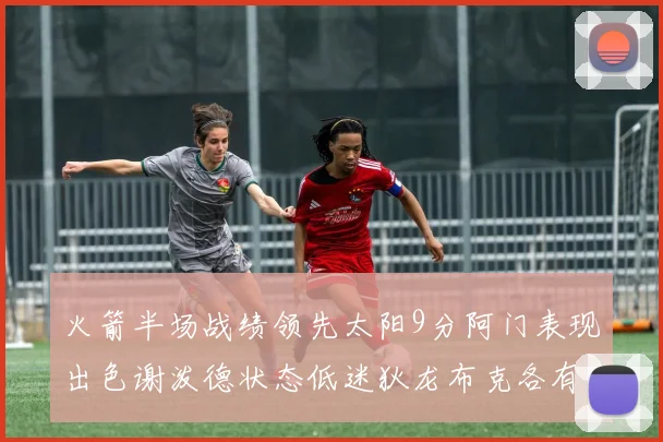 火箭半场战绩领先太阳9分阿门表现出色谢泼德状态低迷狄龙布克各有贡献