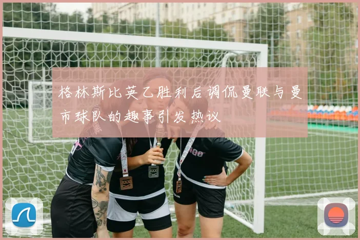 格林斯比英乙胜利后调侃曼联与曼市球队的趣事引发热议