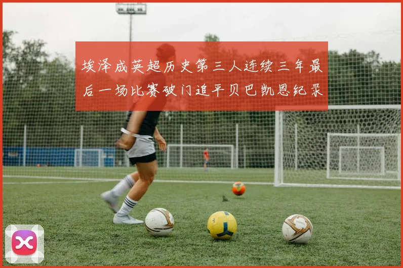 埃泽成英超历史第三人连续三年最后一场比赛破门追平贝巴凯恩纪录