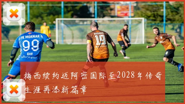 梅西续约迈阿密国际至2028年传奇生涯再添新篇章