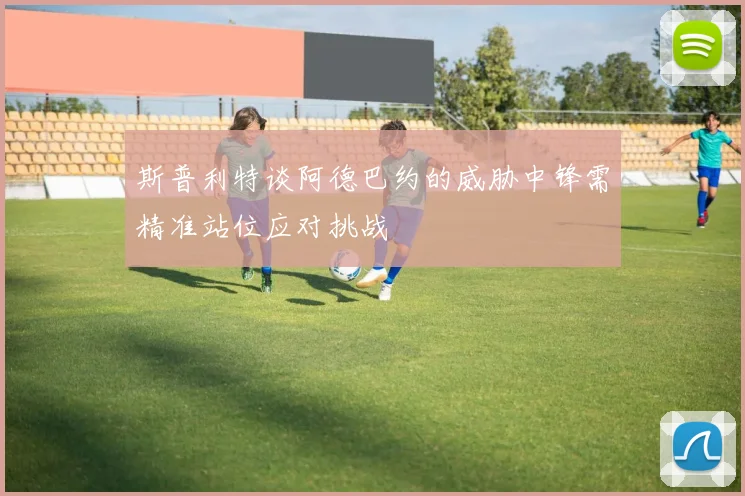 斯普利特谈阿德巴约的威胁中锋需精准站位应对挑战