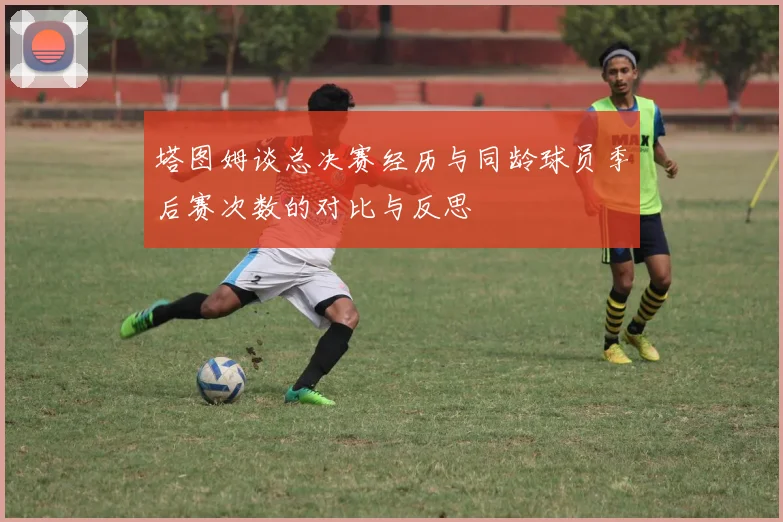 塔图姆谈总决赛经历与同龄球员季后赛次数的对比与反思