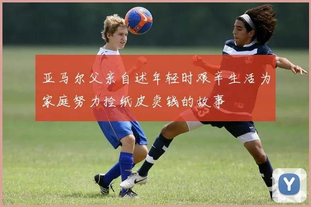 亚马尔父亲自述年轻时艰辛生活为家庭努力捡纸皮卖钱的故事