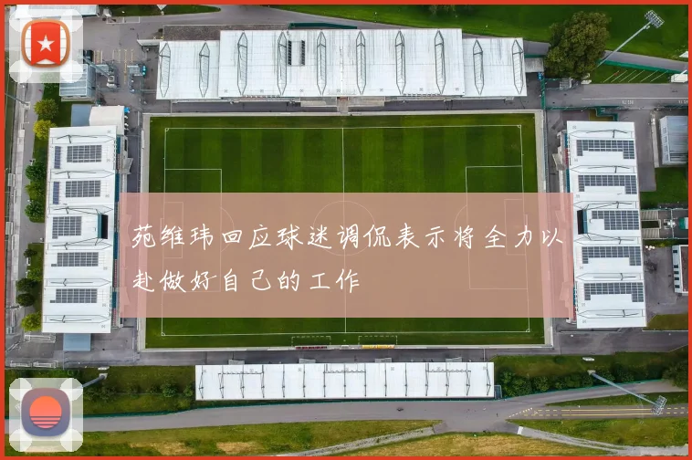 苑维玮回应球迷调侃表示将全力以赴做好自己的工作