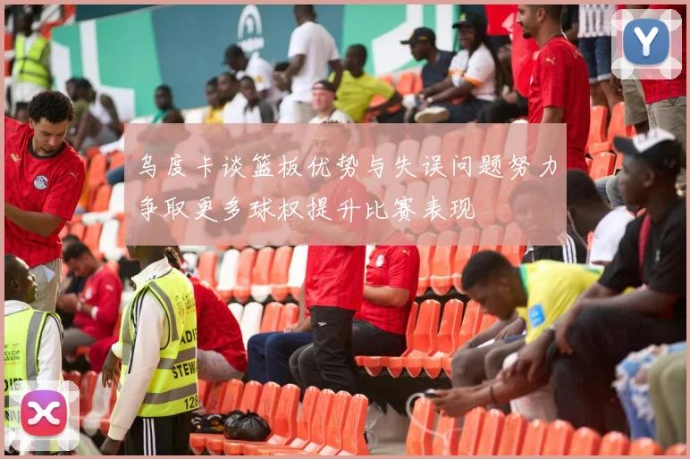 乌度卡谈篮板优势与失误问题努力争取更多球权提升比赛表现